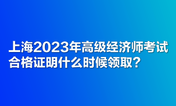 上海2023年高級(jí)經(jīng)濟(jì)師考試合格證明什么時(shí)候領(lǐng)取？