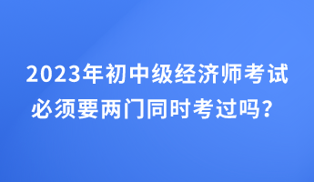 2023年初中級(jí)經(jīng)濟(jì)師考試必須要兩門同時(shí)考過嗎？