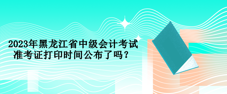 2023年黑龍江省中級會計考試準考證打印時間公布了嗎？