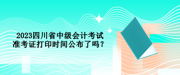 2023四川省中級(jí)會(huì)計(jì)考試準(zhǔn)考證打印時(shí)間公布了嗎？