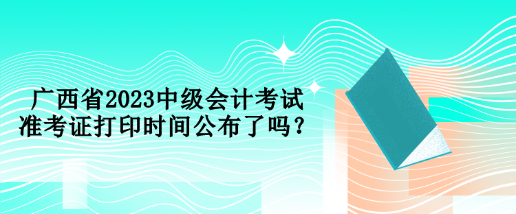 廣西省2023中級會計考試準考證打印時間公布了嗎？