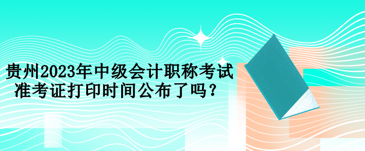 貴州2023年中級會計職稱考試準(zhǔn)考證打印時間公布了嗎？