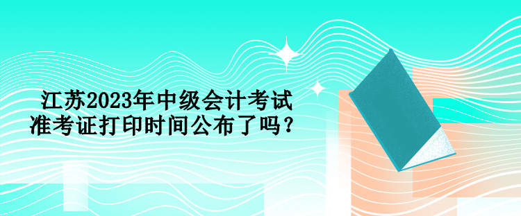 江蘇2023年中級(jí)會(huì)計(jì)考試準(zhǔn)考證打印時(shí)間公布了嗎？