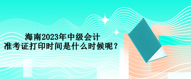 海南2023年中級會計準考證打印時間是什么時候呢？