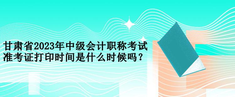 甘肅省2023年中級會(huì)計(jì)職稱考試準(zhǔn)考證打印時(shí)間是什么時(shí)候嗎？