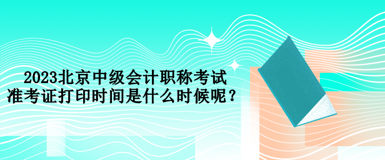 2023北京中級(jí)會(huì)計(jì)職稱考試準(zhǔn)考證打印時(shí)間是什么時(shí)候呢？