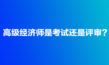 高級經(jīng)濟師是考試還是評審？