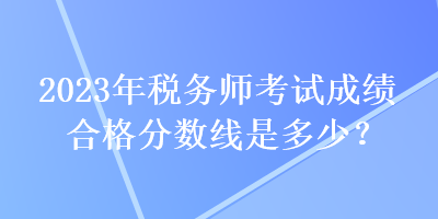 2023年稅務(wù)師考試成績合格分數(shù)線是多少？