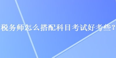 稅務(wù)師怎么搭配科目考試好考些？