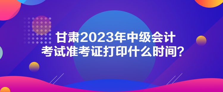 甘肅2023年中級(jí)會(huì)計(jì)考試準(zhǔn)考證打印什么時(shí)間？