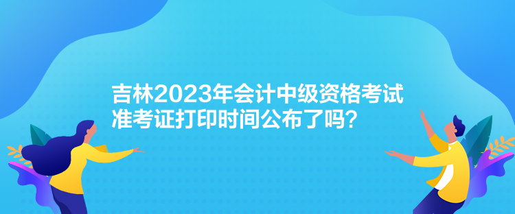 吉林2023年會計中級資格考試準(zhǔn)考證打印時間公布了嗎？