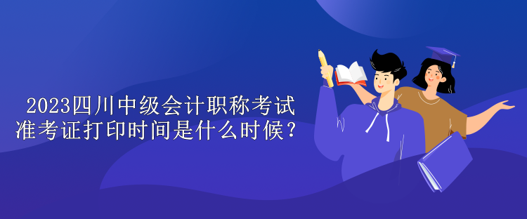 2023四川中級會計職稱考試準(zhǔn)考證打印時間是什么時候？