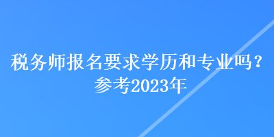 稅務(wù)師報(bào)名要求學(xué)歷和專業(yè)嗎？參考2023年