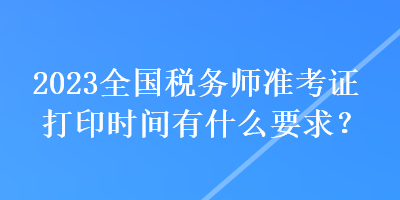 2023全國(guó)稅務(wù)師準(zhǔn)考證打印時(shí)間有什么要求？