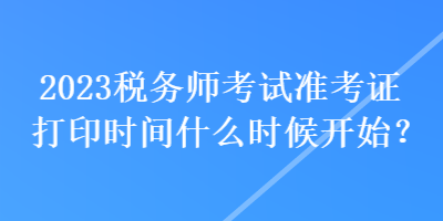 2023稅務(wù)師考試準(zhǔn)考證打印時(shí)間什么時(shí)候開始？