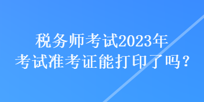 稅務(wù)師考試2023年考試準(zhǔn)考證能打印了嗎？