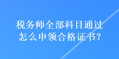 稅務(wù)師全部科目通過怎么申領(lǐng)合格證書？