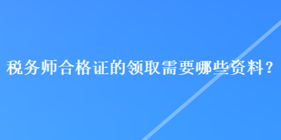 稅務(wù)師合格證的領(lǐng)取需要哪些資料？