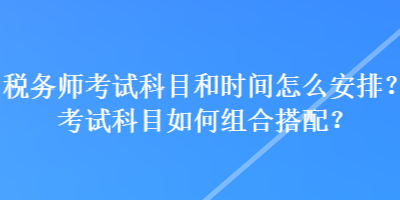 稅務(wù)師考試科目和時(shí)間怎么安排？考試科目如何組合搭配？