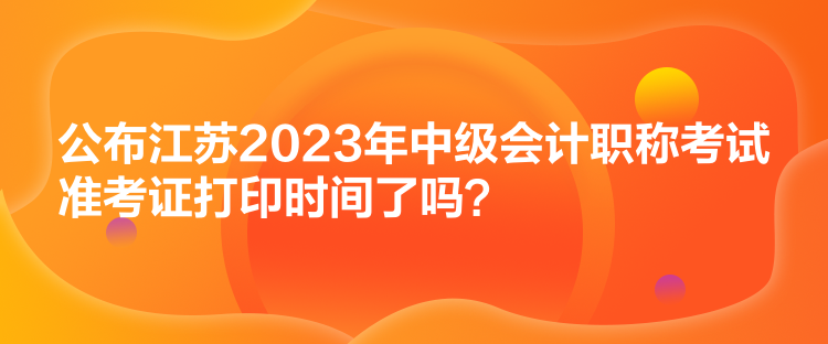 公布江蘇2023年中級會計職稱考試準考證打印時間了嗎？