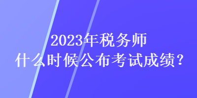 2023年稅務(wù)師什么時(shí)候公布考試成績(jī)？