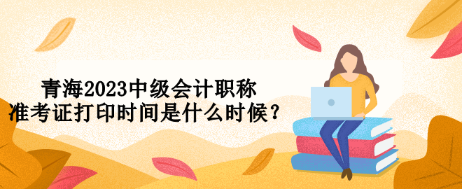 青海2023中級會計職稱準(zhǔn)考證打印時間是什么時候？