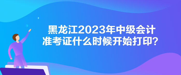 黑龍江2023年中級會計準考證什么時候開始打??？