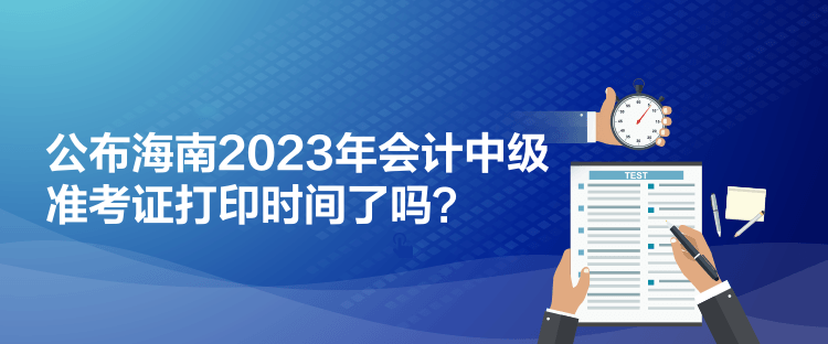 公布海南2023年會計中級準(zhǔn)考證打印時間了嗎？