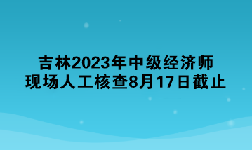 吉林2023年中級經(jīng)濟(jì)師現(xiàn)場人工核查8月17日截止