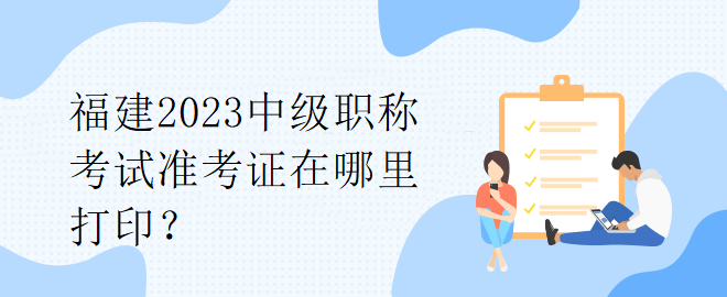 福建2023中級(jí)職稱考試準(zhǔn)考證在哪里打??？