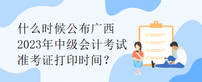 什么時(shí)候公布廣西2023年中級(jí)會(huì)計(jì)考試準(zhǔn)考證打印時(shí)間？