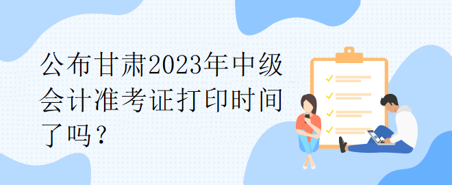 公布甘肅2023年中級(jí)會(huì)計(jì)準(zhǔn)考證打印時(shí)間了嗎？