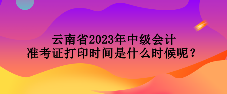 云南省2023年中級會計準考證打印時間是什么時候呢？