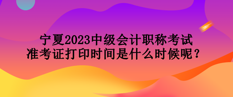 寧夏2023中級(jí)會(huì)計(jì)職稱考試準(zhǔn)考證打印時(shí)間是什么時(shí)候呢？