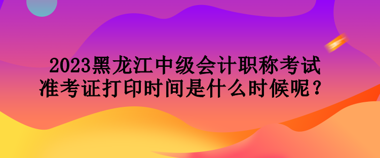 2023黑龍江中級(jí)會(huì)計(jì)職稱考試準(zhǔn)考證打印時(shí)間是什么時(shí)候呢？