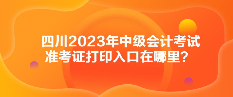 四川2023年中級會(huì)計(jì)考試準(zhǔn)考證打印入口在哪里？