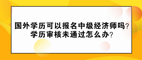 國外學(xué)歷可以報名中級經(jīng)濟(jì)師嗎？學(xué)歷審核未通過怎么辦？