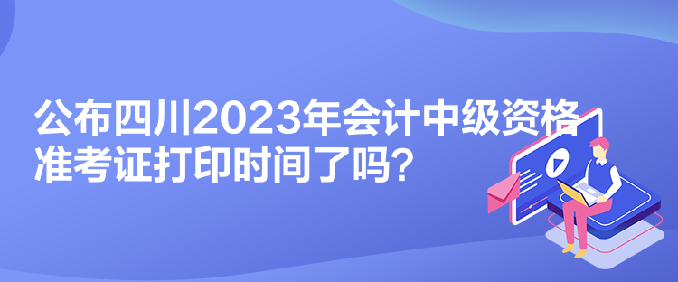 公布四川2023年會(huì)計(jì)中級(jí)資格準(zhǔn)考證打印時(shí)間了嗎？