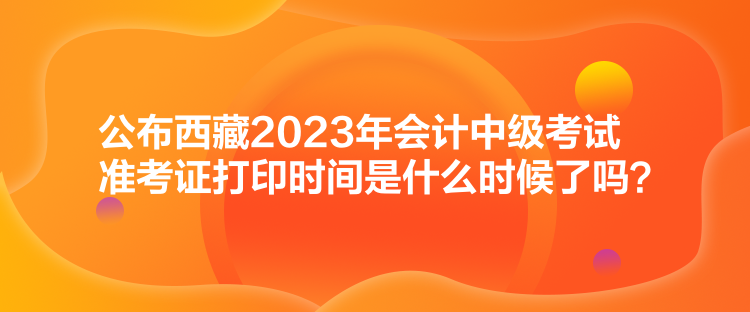 公布西藏2023年會(huì)計(jì)中級(jí)考試準(zhǔn)考證打印時(shí)間是什么時(shí)候了嗎？