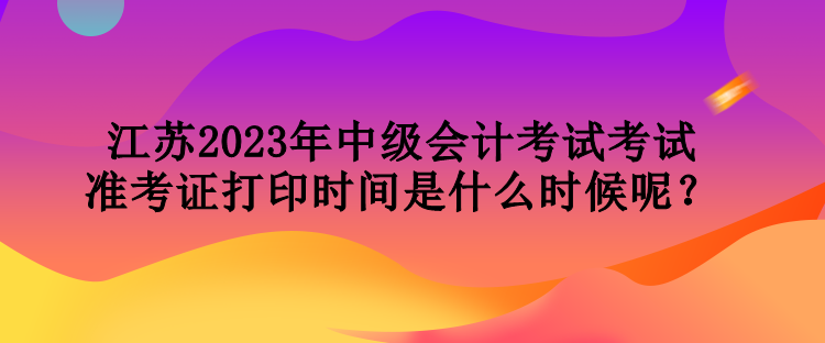 江蘇2023年中級會計(jì)考試考試準(zhǔn)考證打印時間是什么時候呢？