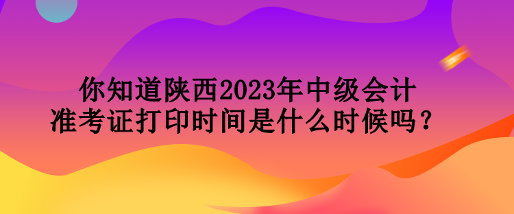 你知道陜西2023年中級會計(jì)準(zhǔn)考證打印時(shí)間是什么時(shí)候嗎？