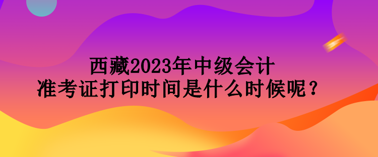 西藏2023年中級(jí)會(huì)計(jì)準(zhǔn)考證打印時(shí)間是什么時(shí)候呢？