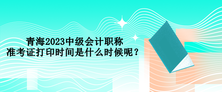 青海2023中級(jí)會(huì)計(jì)職稱準(zhǔn)考證打印時(shí)間是什么時(shí)候呢？