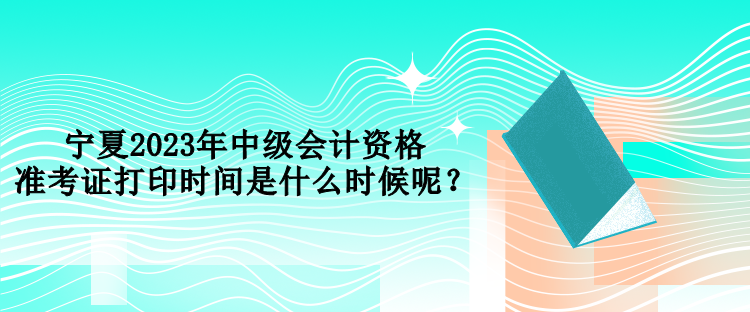 寧夏2023年中級(jí)會(huì)計(jì)資格準(zhǔn)考證打印時(shí)間是什么時(shí)候呢？