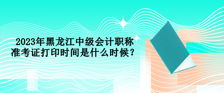 2023年黑龍江中級會計職稱準(zhǔn)考證打印時間是什么時候？