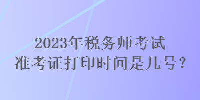 2023年稅務(wù)師考試準(zhǔn)考證打印時間是幾號？