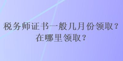 稅務(wù)師證書一般幾月份領(lǐng)取？在哪里領(lǐng)??？