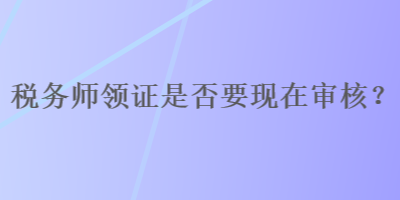 稅務(wù)師領(lǐng)證是否要現(xiàn)在審核？