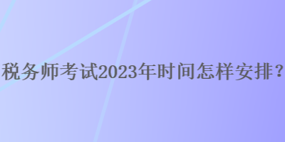 稅務(wù)師考試2023年時(shí)間怎樣安排？