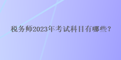 稅務(wù)師2023年考試科目有哪些？